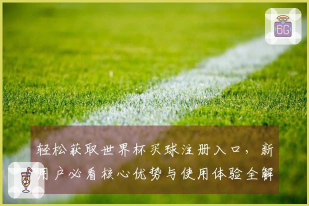 轻松获取世界杯买球注册入口，新用户必看核心优势与使用体验全解读