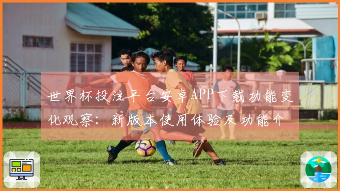 世界杯投注平台安卓APP下载功能变化观察：新版本使用体验及功能介绍